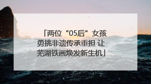 两位“05后”女孩勇挑非遗传承重担 让芜湖铁画焕发新生机