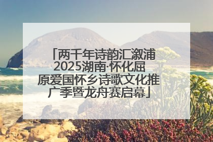 两千年诗韵汇溆浦 2025湖南·怀化屈原爱国怀乡诗歌文化推广季暨龙舟赛启幕