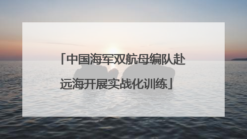 中国海军双航母编队赴远海开展实战化训练
