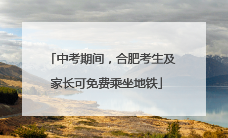 中考期间，合肥考生及家长可免费乘坐地铁