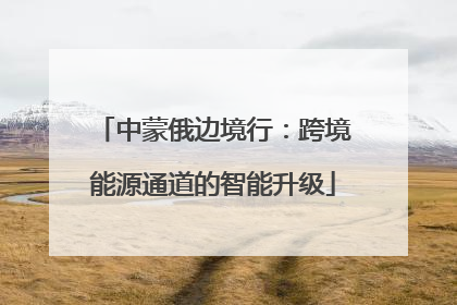 中蒙俄边境行：跨境能源通道的智能升级