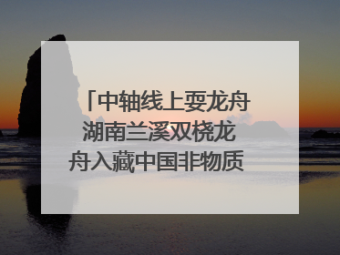 中轴线上耍龙舟 湖南兰溪双桡龙舟入藏中国非物质文化遗产馆