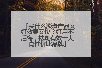买什么淡斑产品又好效果又快？好用不后悔，祛斑有效十大高性价比品牌