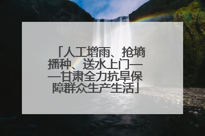 人工增雨、抢墒播种、送水上门——甘肃全力抗旱保障群众生产生活
