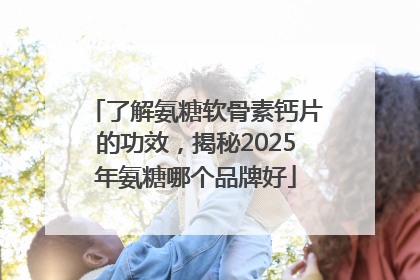 了解氨糖软骨素钙片的功效，揭秘2025年氨糖哪个品牌好