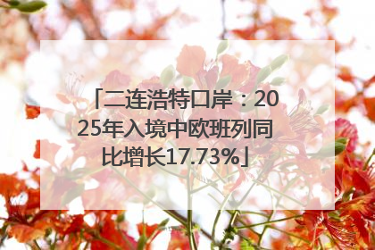 二连浩特口岸：2025年入境中欧班列同比增长17.73%