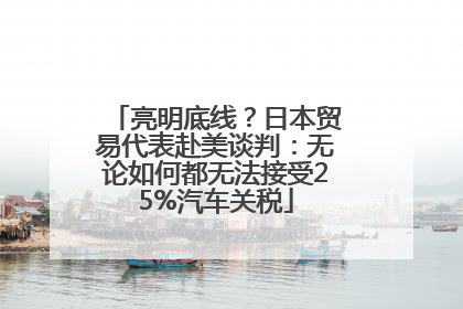 亮明底线？日本贸易代表赴美谈判：无论如何都无法接受25%汽车关税