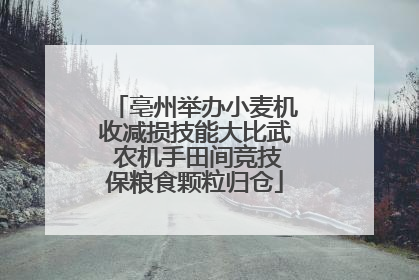 亳州举办小麦机收减损技能大比武 农机手田间竞技保粮食颗粒归仓
