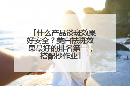 什么产品淡斑效果好安全？美白祛斑效果最好的排名第一，搭配抄作业