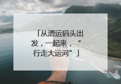 从漕运码头出发，一起来，“行走大运河”