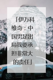 伊万科维奇：中国男足出局我要承担非常大的责任