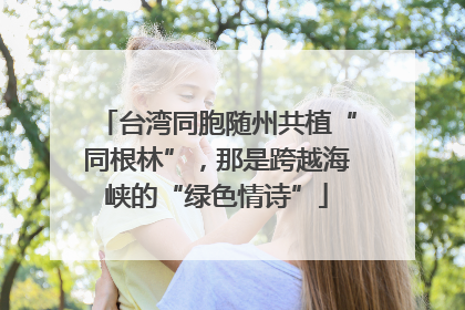 台湾同胞随州共植“同根林”，那是跨越海峡的“绿色情诗”