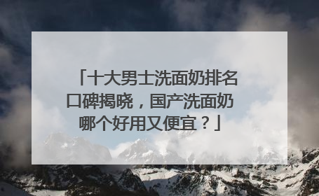 十大男士洗面奶排名口碑揭晓，国产洗面奶哪个好用又便宜？