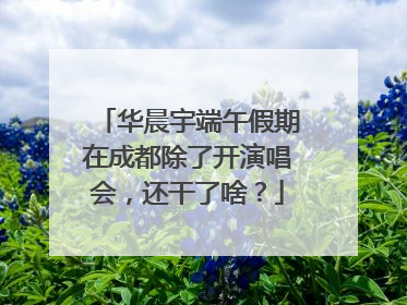华晨宇端午假期在成都除了开演唱会，还干了啥？
