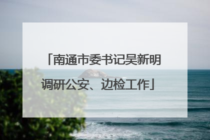 南通市委书记吴新明调研公安、边检工作