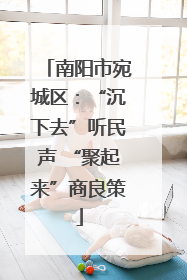 南阳市宛城区：“沉下去”听民声 “聚起来”商良策