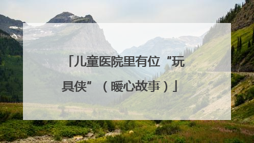 儿童医院里有位“玩具侠”（暖心故事）