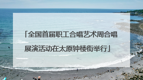 全国首届职工合唱艺术周合唱展演活动在太原钟楼街举行