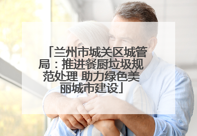 兰州市城关区城管局：推进餐厨垃圾规范处理 助力绿色美丽城市建设
