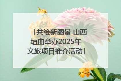 共绘新图景 山西垣曲举办2025年文旅项目推介活动