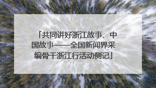 共同讲好浙江故事、中国故事——全国新闻界采编骨干浙江行活动侧记