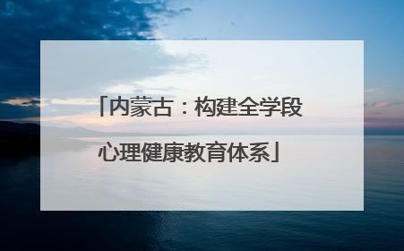 内蒙古：构建全学段心理健康教育体系