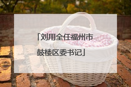 刘用全任福州市鼓楼区委书记