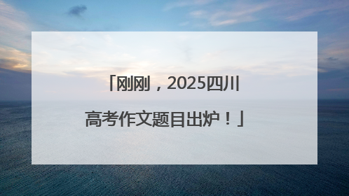 刚刚，2025四川高考作文题目出炉！