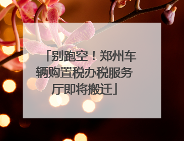 别跑空！郑州车辆购置税办税服务厅即将搬迁