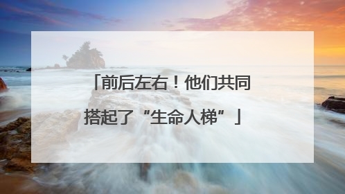 前后左右！他们共同搭起了“生命人梯”