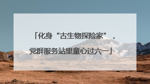 化身“古生物探险家”，党群服务站里童心过六一