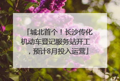 城北首个！长沙传化机动车登记服务站开工，预计8月投入运营