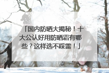国内防晒大揭秘！十大公认好用防晒霜有哪些？这样选不踩雷！