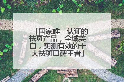 国家唯一认证的祛斑产品，全域美白，实测有效的十大祛斑口碑王者