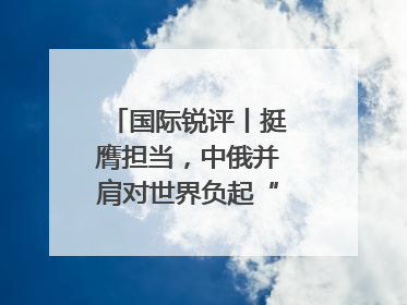 国际锐评丨挺膺担当，中俄并肩对世界负起“特殊责任”