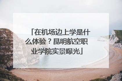 在机场边上学是什么体验？昆明航空职业学院实景曝光