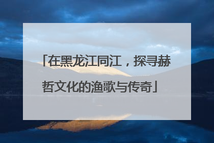 在黑龙江同江，探寻赫哲文化的渔歌与传奇