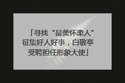 寻找“最美怀柔人”征集好人好事，白敬亭受聘担任形象大使