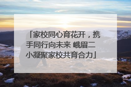 家校同心育花开，携手同行向未来 峨眉二小凝聚家校共育合力