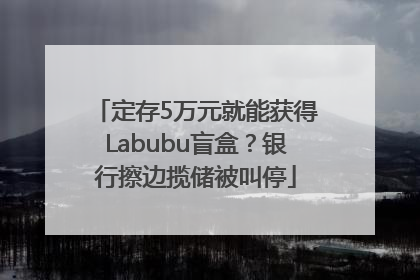 定存5万元就能获得Labubu盲盒？银行擦边揽储被叫停