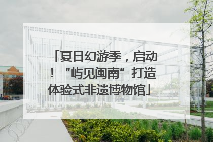 夏日幻游季，启动！“屿见闽南”打造体验式非遗博物馆