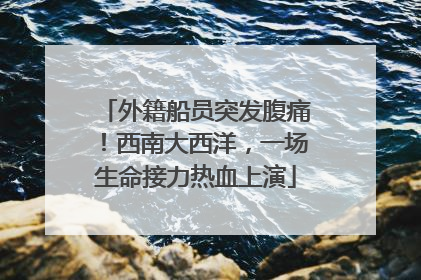 外籍船员突发腹痛！西南大西洋，一场生命接力热血上演
