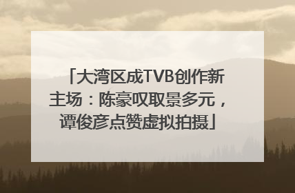 大湾区成TVB创作新主场：陈豪叹取景多元，谭俊彦点赞虚拟拍摄