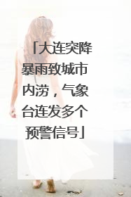 大连突降暴雨致城市内涝，气象台连发多个预警信号