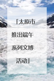 太原市推出端午系列文博活动