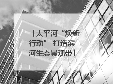 太平河“焕新行动” 打造滨河生态景观带
