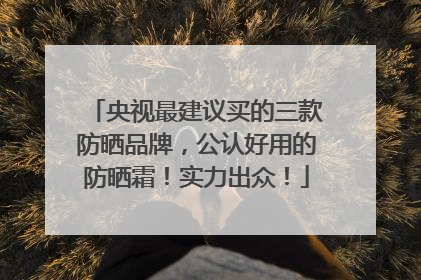 央视最建议买的三款防晒品牌，公认好用的防晒霜！实力出众！