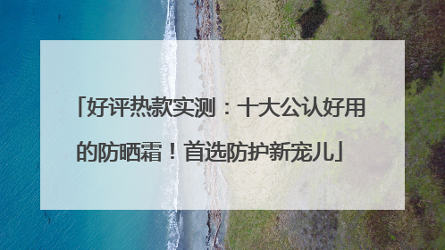 好评热款实测：十大公认好用的防晒霜！首选防护新宠儿