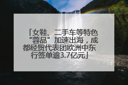 女鞋、二手车等特色“蓉品”加速出海，成都经贸代表团欧洲中东行签单逾3.7亿元
