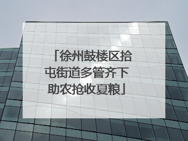 徐州鼓楼区拾屯街道多管齐下助农抢收夏粮
